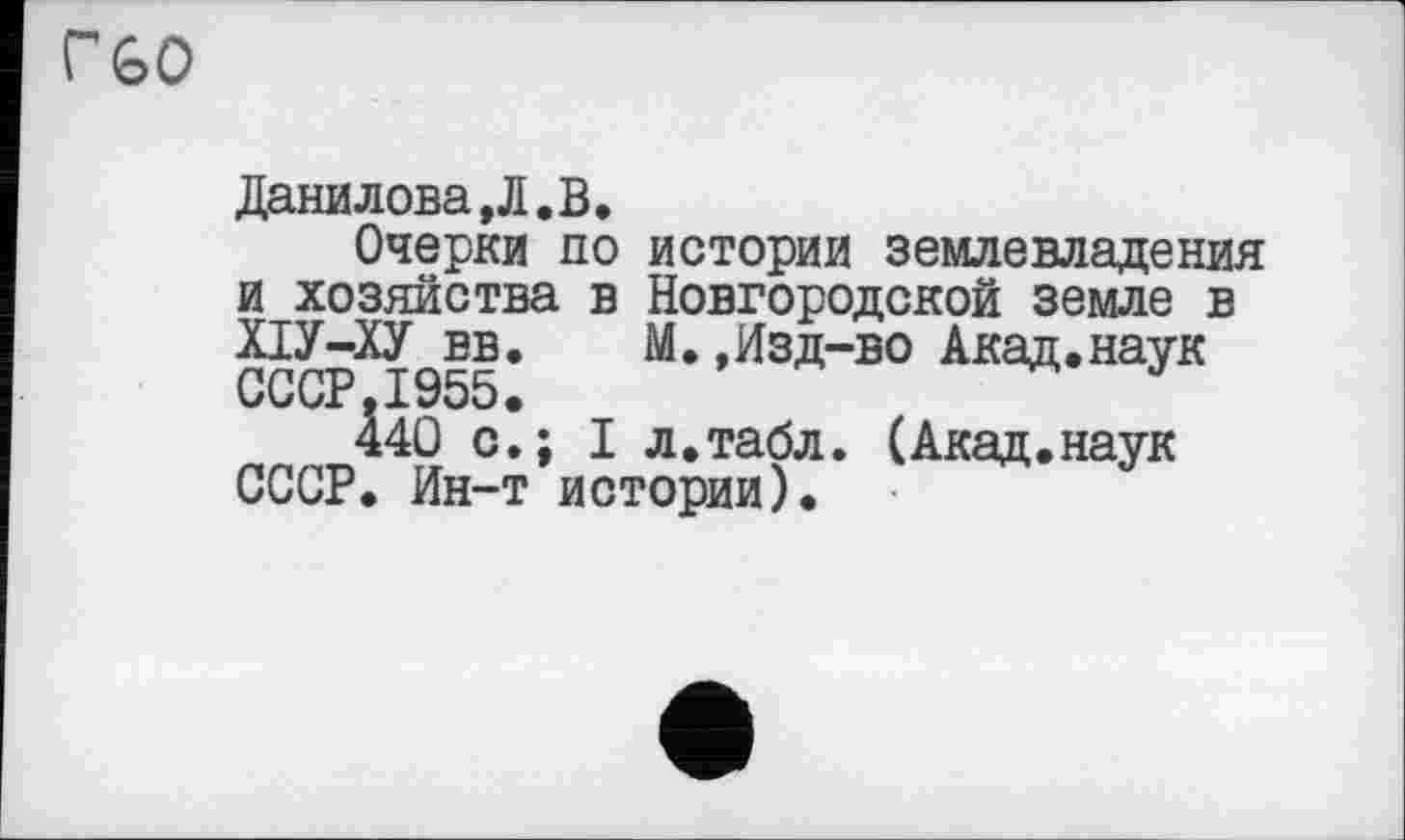 ﻿Г60
Данилова,Л.В.
Очерки по истории землевладения и хозяйства в Новгородской земле в ХІУ-ХУ вв. М.,Изд-во Акад.наук СССР.1955.	J
440 с.; I л.табл. (Акад.наук СССР. Ин-т истории).